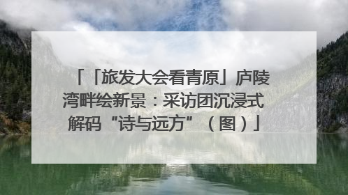 「旅发大会看青原」庐陵湾畔绘新景：采访团沉浸式解码“诗与远方”（图）